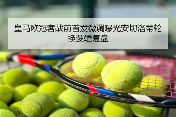 皇马欧冠客战前首发微调曝光安切洛蒂轮换逻辑复盘