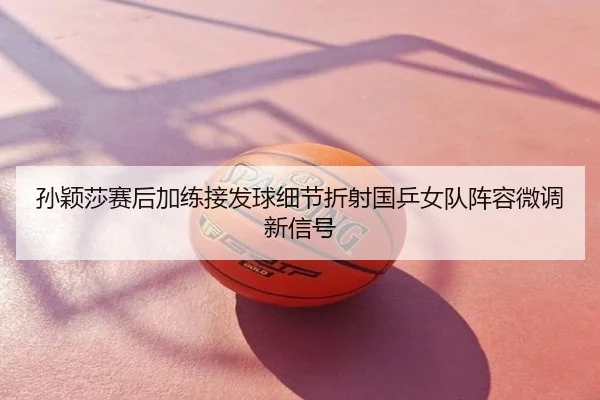 孙颖莎赛后加练接发球细节折射国乒女队阵容微调新信号